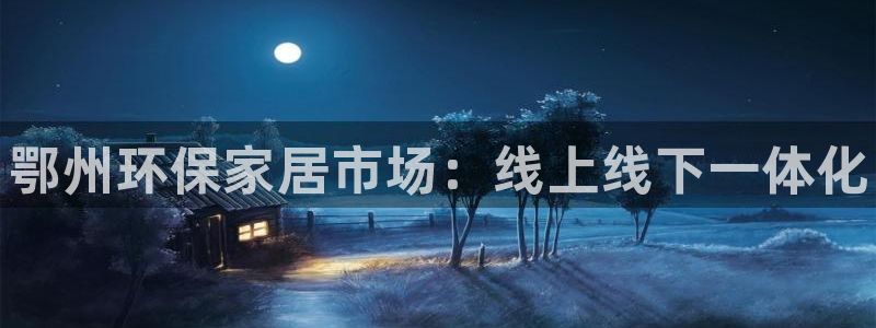 杏耀平台服务中心怎么样：鄂州环保家居市场：线上线下一体化