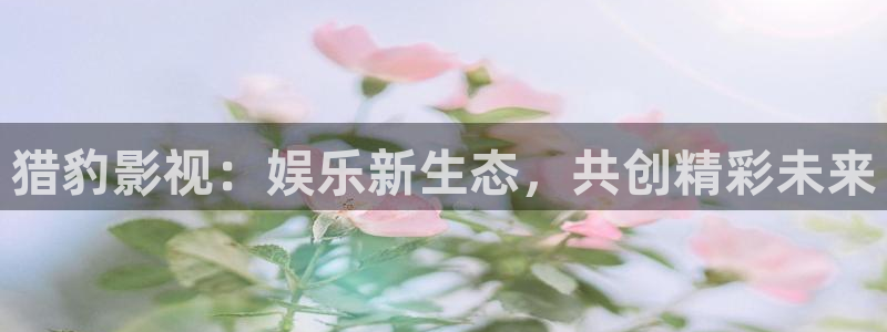 yemalu羞羞影院：猎豹影视：娱乐新生态，共创精彩未来